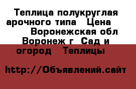 Теплица полукруглая арочного типа › Цена ­ 10 900 - Воронежская обл., Воронеж г. Сад и огород » Теплицы   